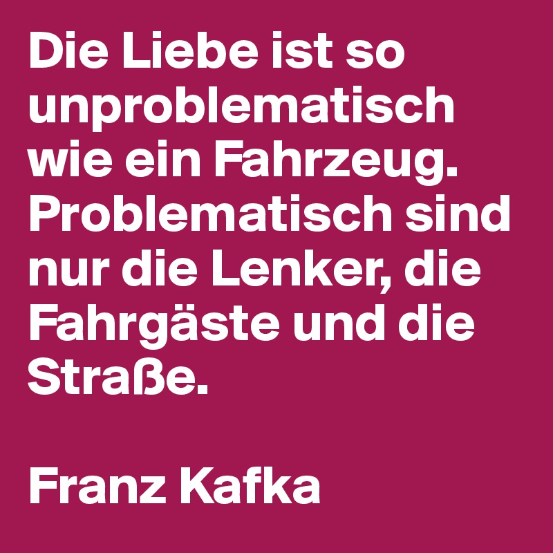 Die Liebe ist so unproblematisch wie ein Fahrzeug.
Problematisch sind nur die Lenker, die Fahrgäste und die Straße.

Franz Kafka 