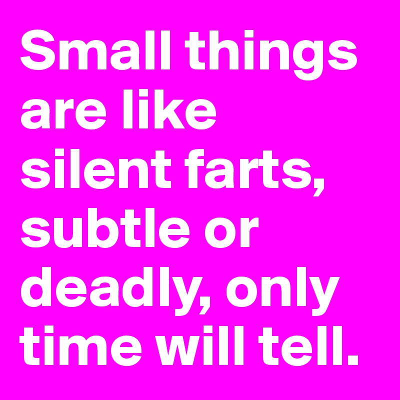 Small things are like silent farts, subtle or deadly, only time will tell.
