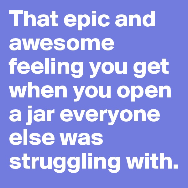 That epic and awesome feeling you get when you open a jar everyone else was struggling with. 