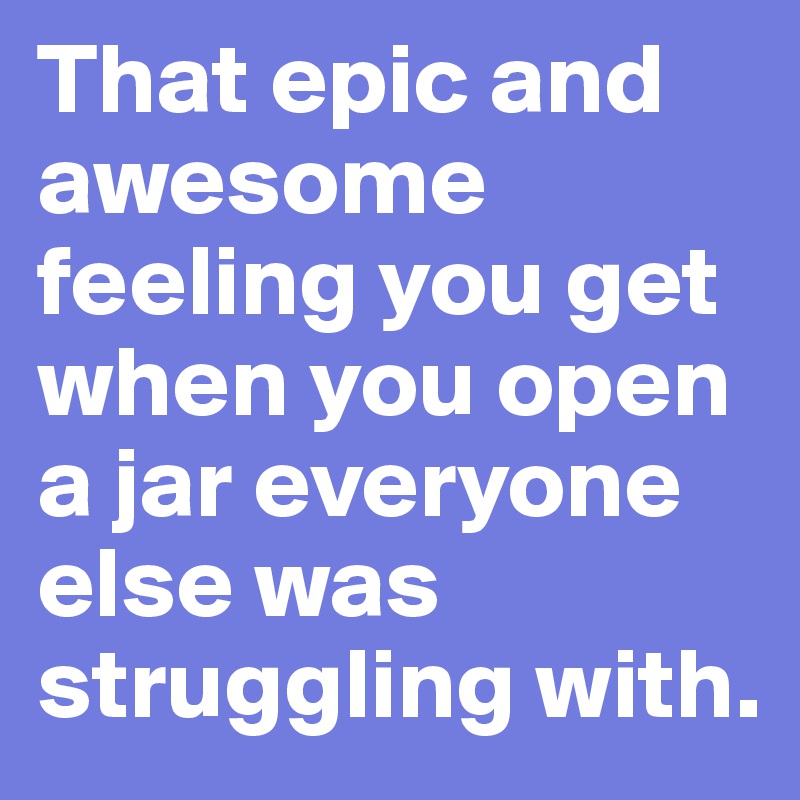 That epic and awesome feeling you get when you open a jar everyone else was struggling with. 