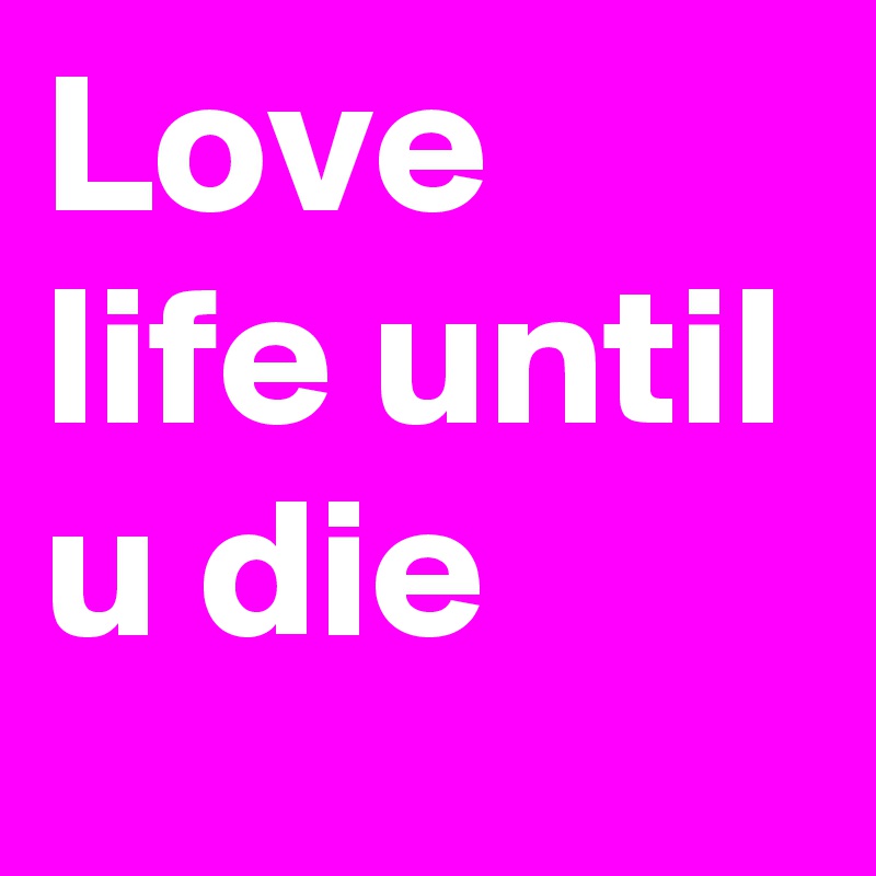 Love life until u die