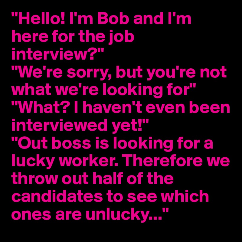 "Hello! I'm Bob and I'm here for the job interview?"
"We're sorry, but you're not what we're looking for"
"What? I haven't even been interviewed yet!"
"Out boss is looking for a lucky worker. Therefore we throw out half of the candidates to see which ones are unlucky..."