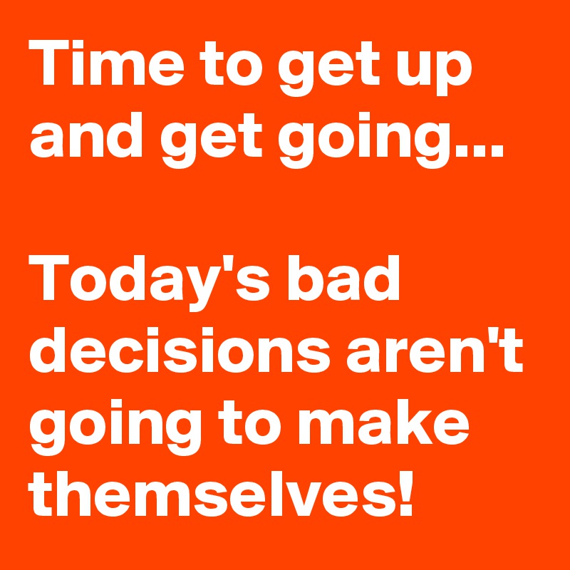 Time to get up and get going...

Today's bad decisions aren't going to make themselves!