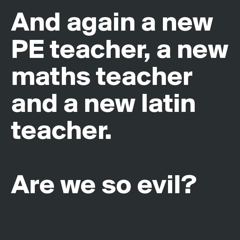 And again a new PE teacher, a new maths teacher and a new latin teacher.

Are we so evil?
