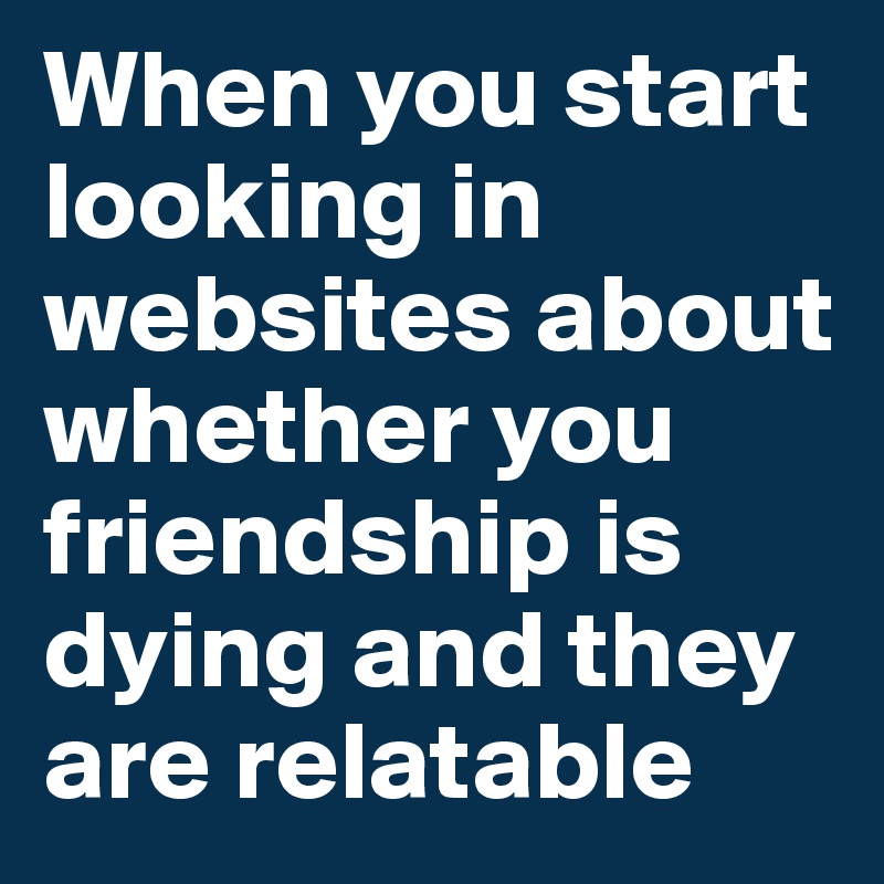 When you start looking in websites about whether you friendship is dying and they are relatable