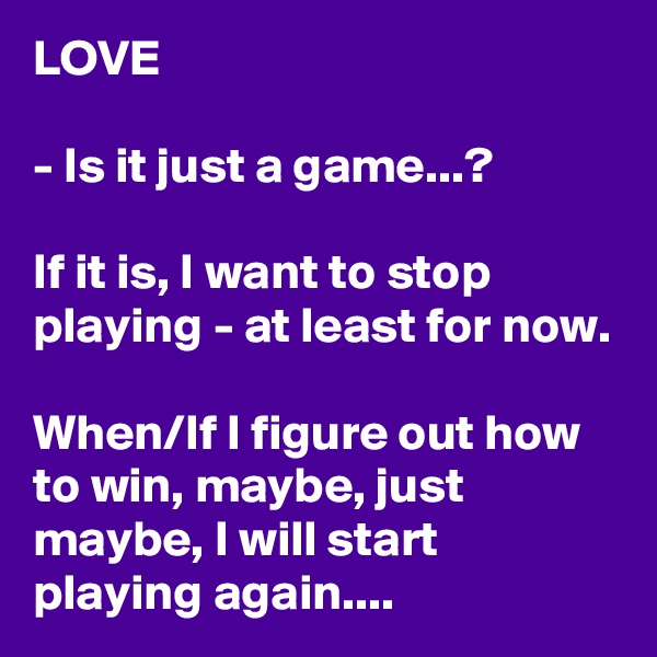 LOVE

- Is it just a game...?

If it is, I want to stop playing - at least for now.

When/If I figure out how to win, maybe, just maybe, I will start playing again....