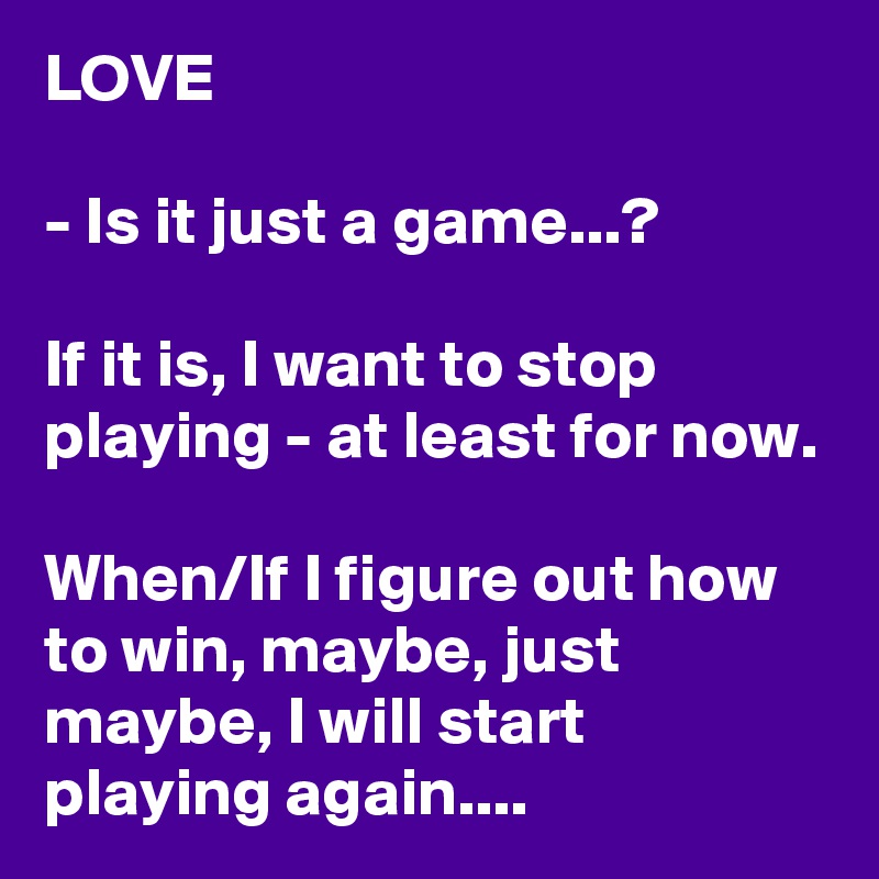 LOVE

- Is it just a game...?

If it is, I want to stop playing - at least for now.

When/If I figure out how to win, maybe, just maybe, I will start playing again....