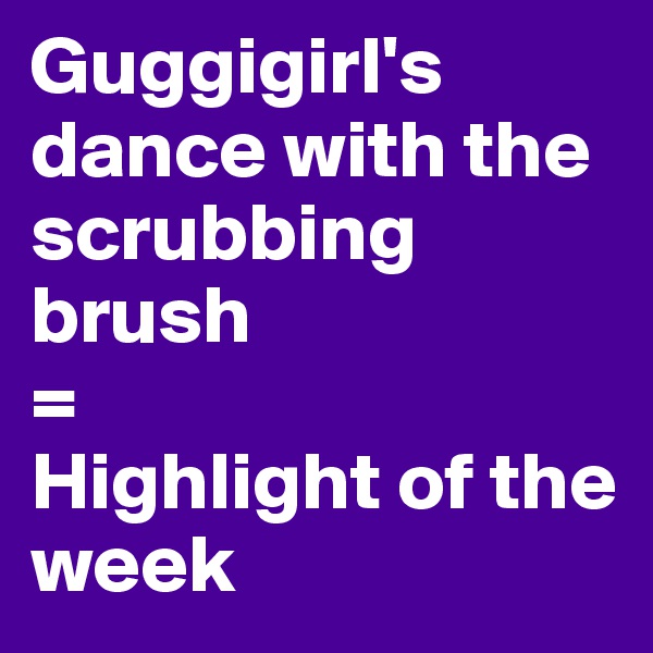 Guggigirl's dance with the scrubbing brush
=                             Highlight of the week