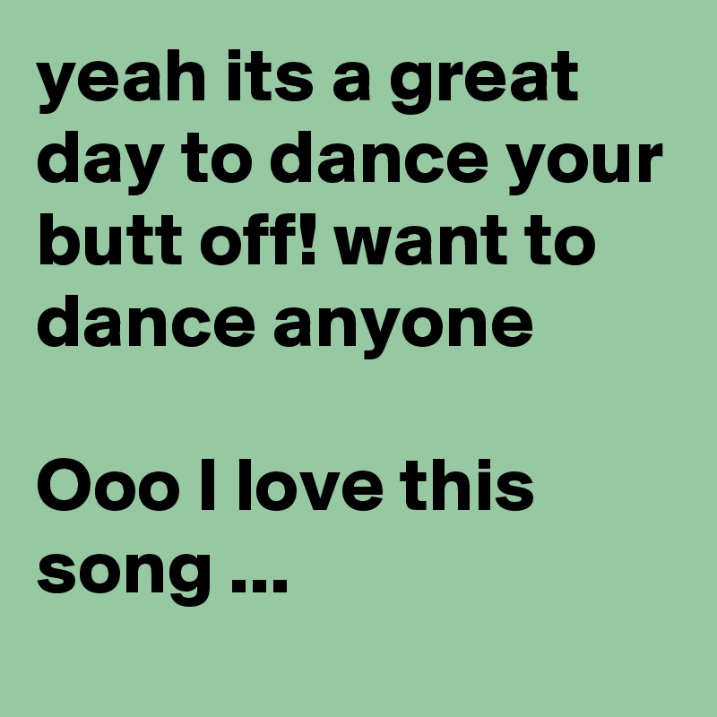 yeah its a great day to dance your butt off! want to dance anyone 

Ooo I love this song ...