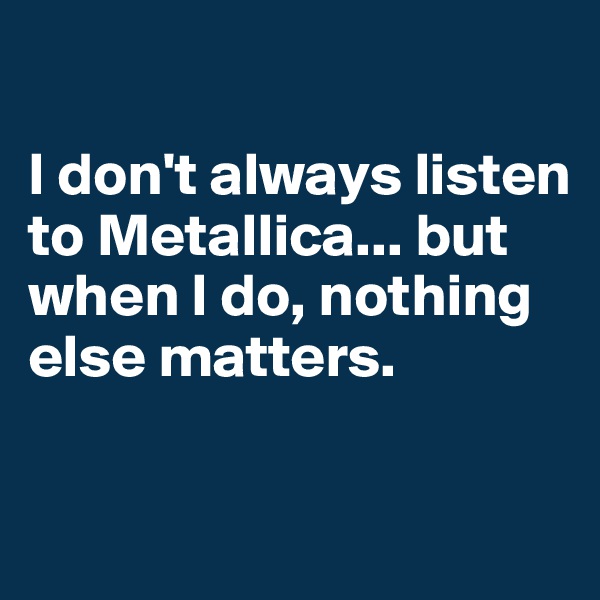 

I don't always listen to Metallica... but when I do, nothing else matters.

