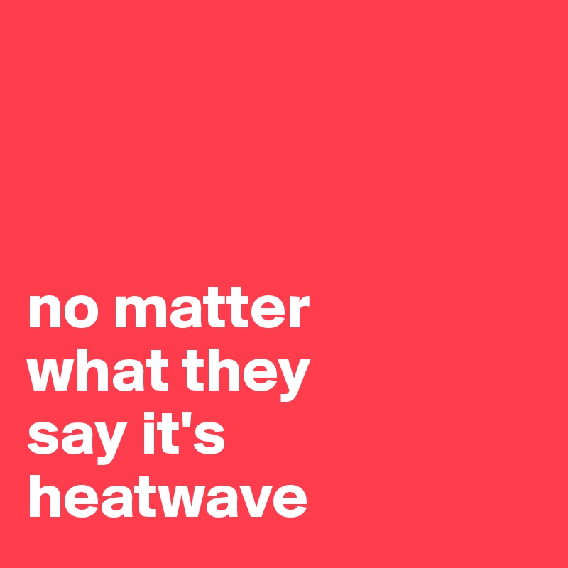 



no matter 
what they 
say it's 
heatwave