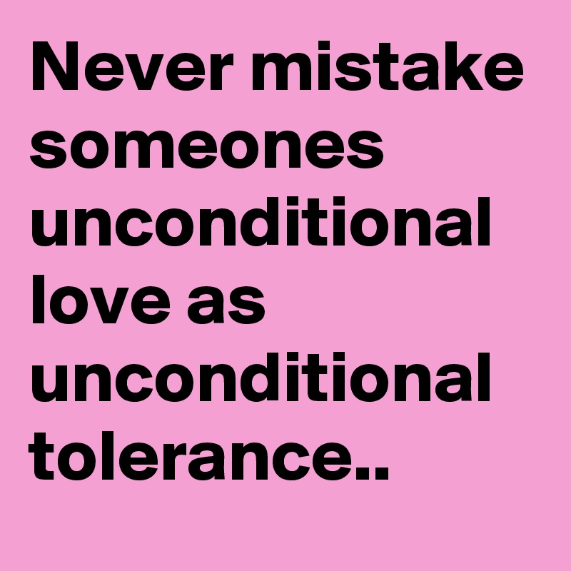 Never mistake someones unconditional love as unconditional tolerance..
