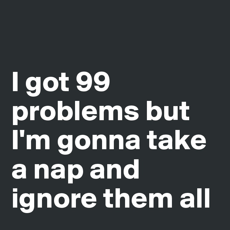 

I got 99 problems but I'm gonna take a nap and ignore them all