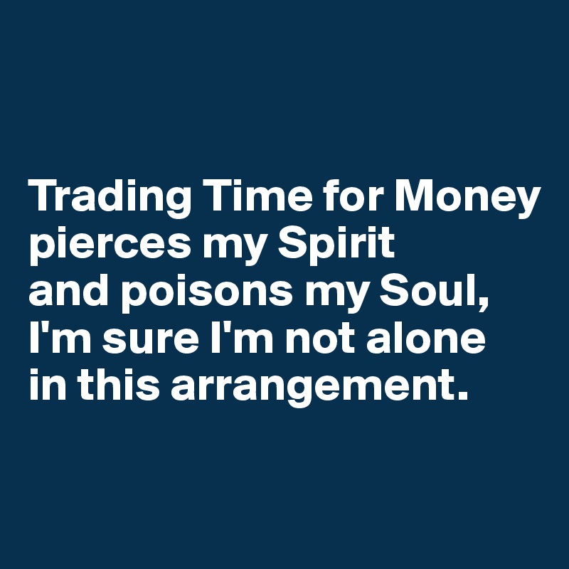 


Trading Time for Money pierces my Spirit 
and poisons my Soul, I'm sure I'm not alone 
in this arrangement.

