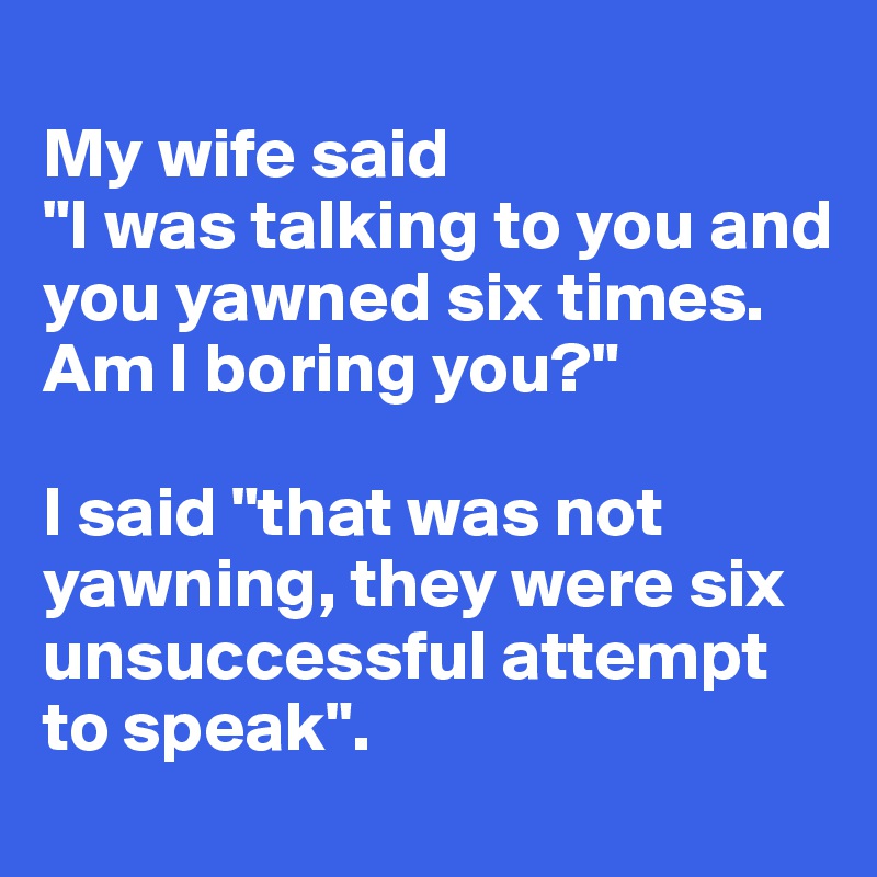 
My wife said 
"I was talking to you and you yawned six times. Am I boring you?" 

I said "that was not yawning, they were six unsuccessful attempt to speak".