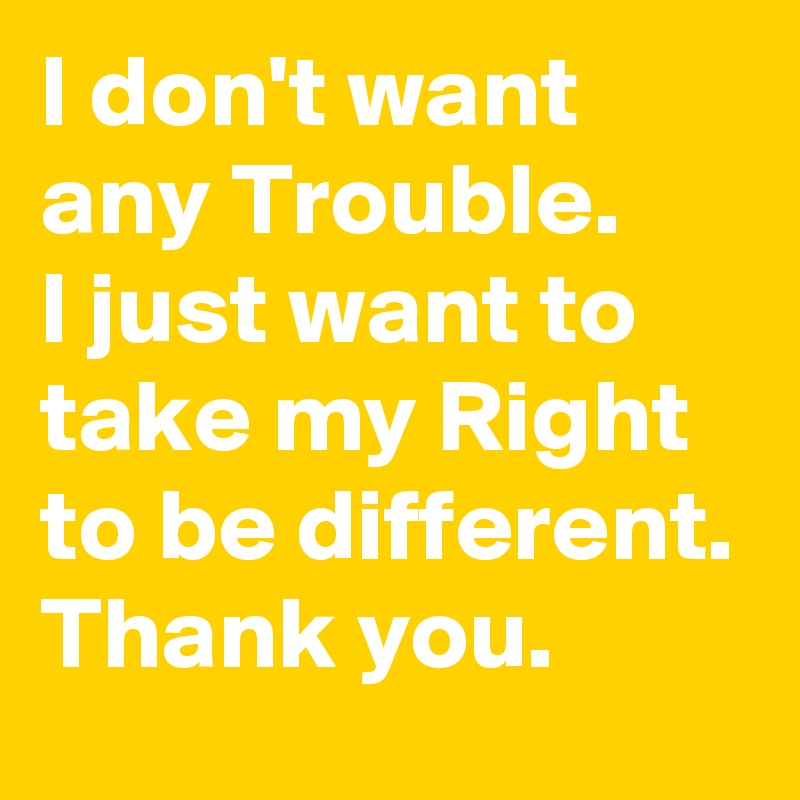 I don't want any Trouble.
I just want to take my Right to be different. 
Thank you.