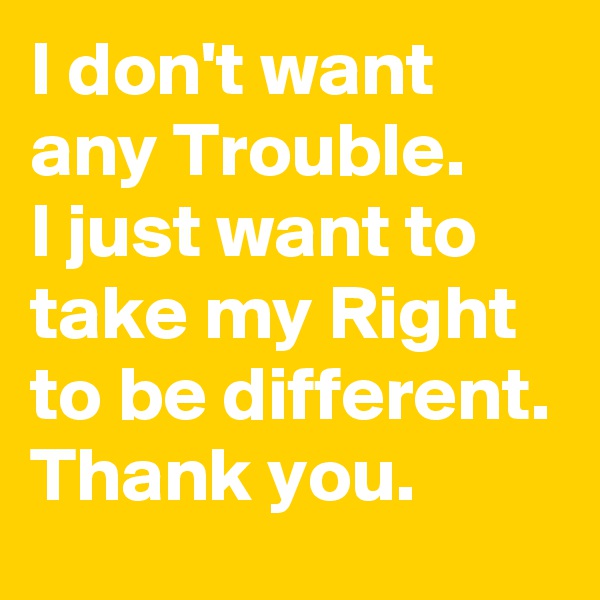 I don't want any Trouble.
I just want to take my Right to be different. 
Thank you.