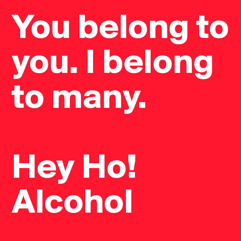 You belong to you. I belong to many.

Hey Ho! Alcohol