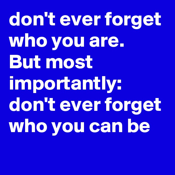 don't ever forget who you are.
But most importantly:
don't ever forget who you can be