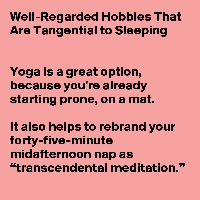 Well-Regarded Hobbies That Are Tangential to Sleeping


Yoga is a great option, because you're already starting prone, on a mat.

It also helps to rebrand your forty-five-minute midafternoon nap as “transcendental meditation.”