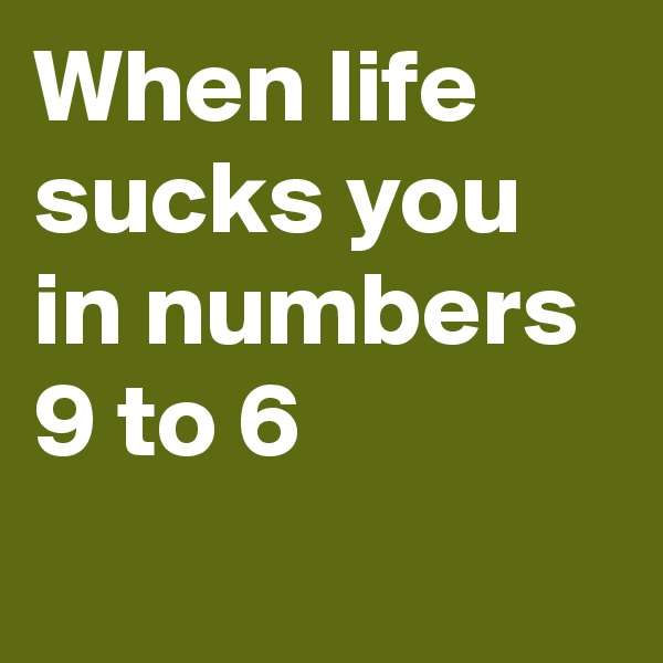 When life sucks you in numbers 
9 to 6
