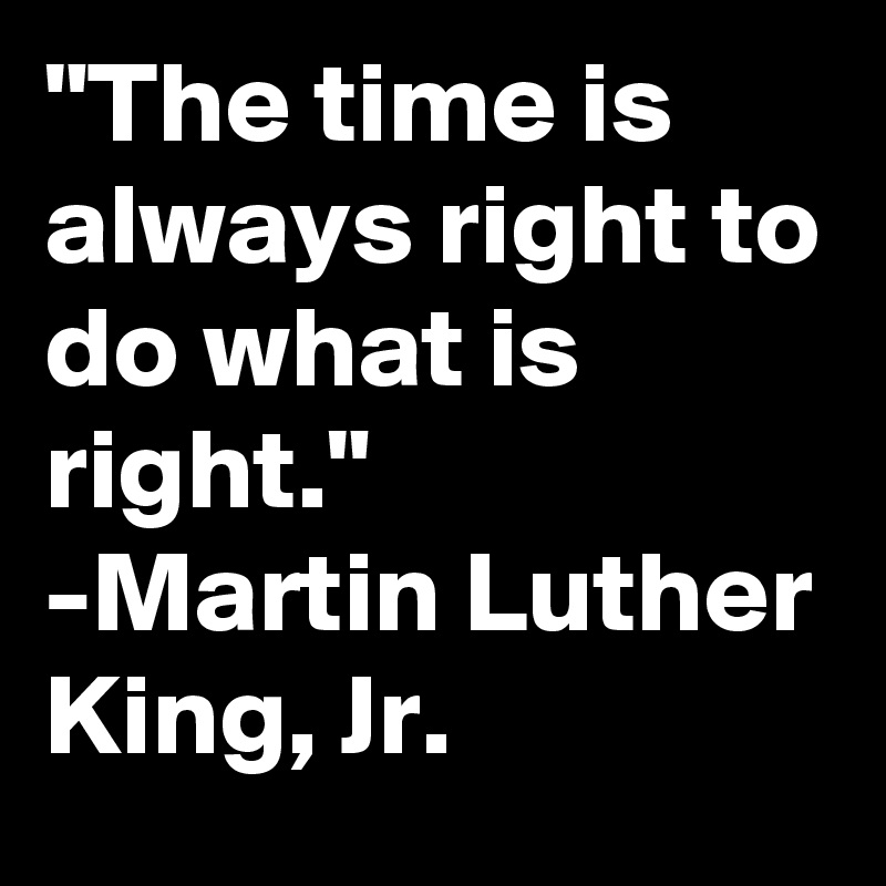 "The time is always right to do what is right."
-Martin Luther King, Jr.