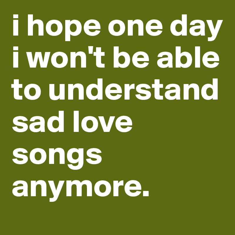 i hope one day i won't be able to understand sad love songs anymore.