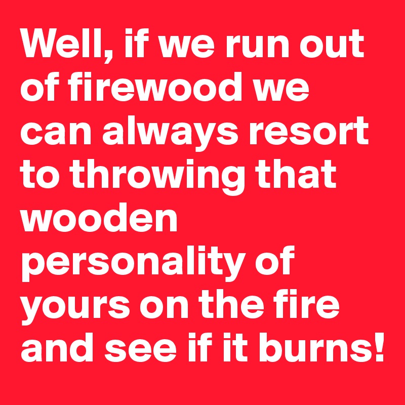 Well, if we run out of firewood we can always resort to throwing that wooden personality of yours on the fire and see if it burns!