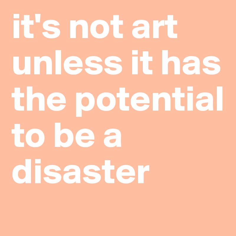 it's not art unless it has the potential to be a disaster