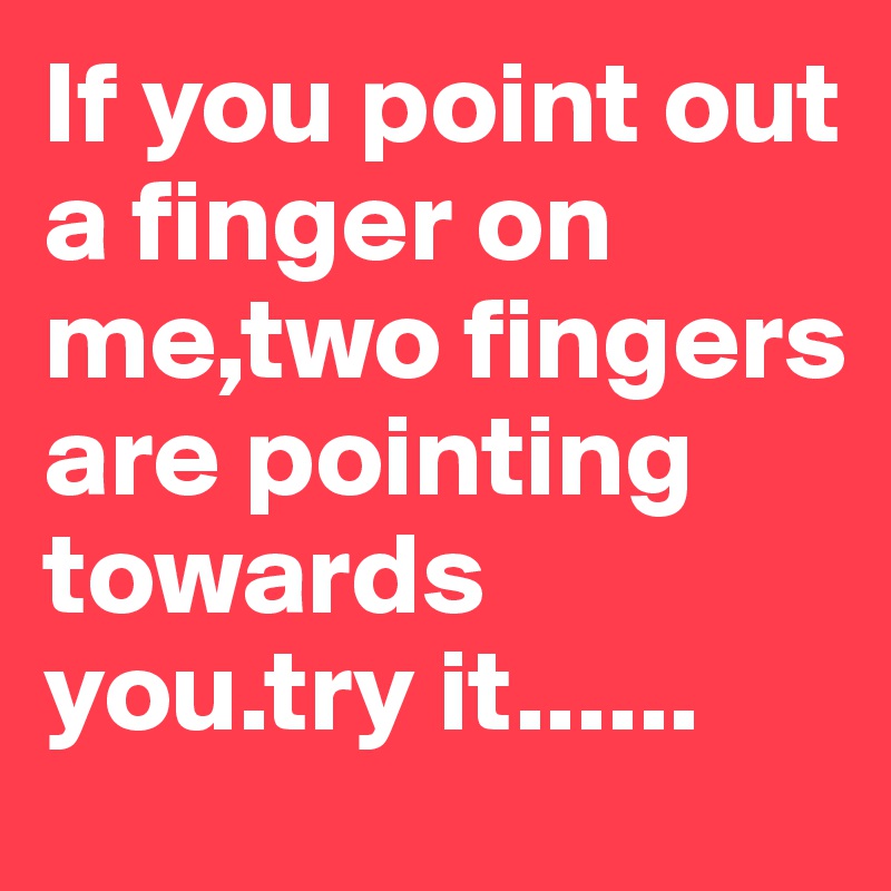 If you point out a finger on me,two fingers are pointing towards you.try it......
