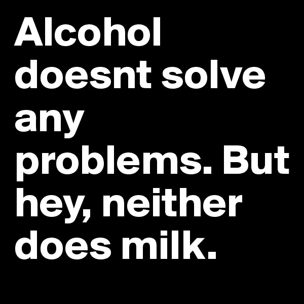 Alcohol doesnt solve any problems. But hey, neither does milk. 