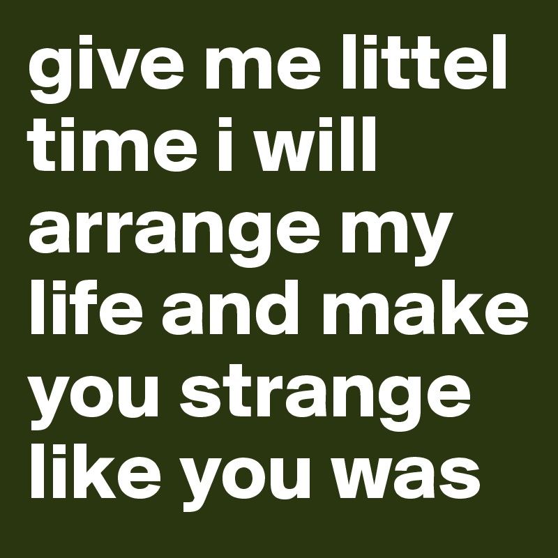 give me littel time i will arrange my life and make you strange like you was