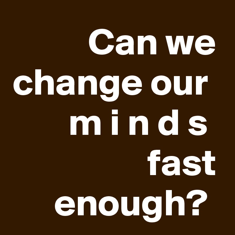 Can we change our 
m i n d s 
fast enough? 