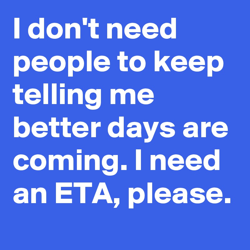 I don't need people to keep telling me better days are coming. I need an ETA, please.