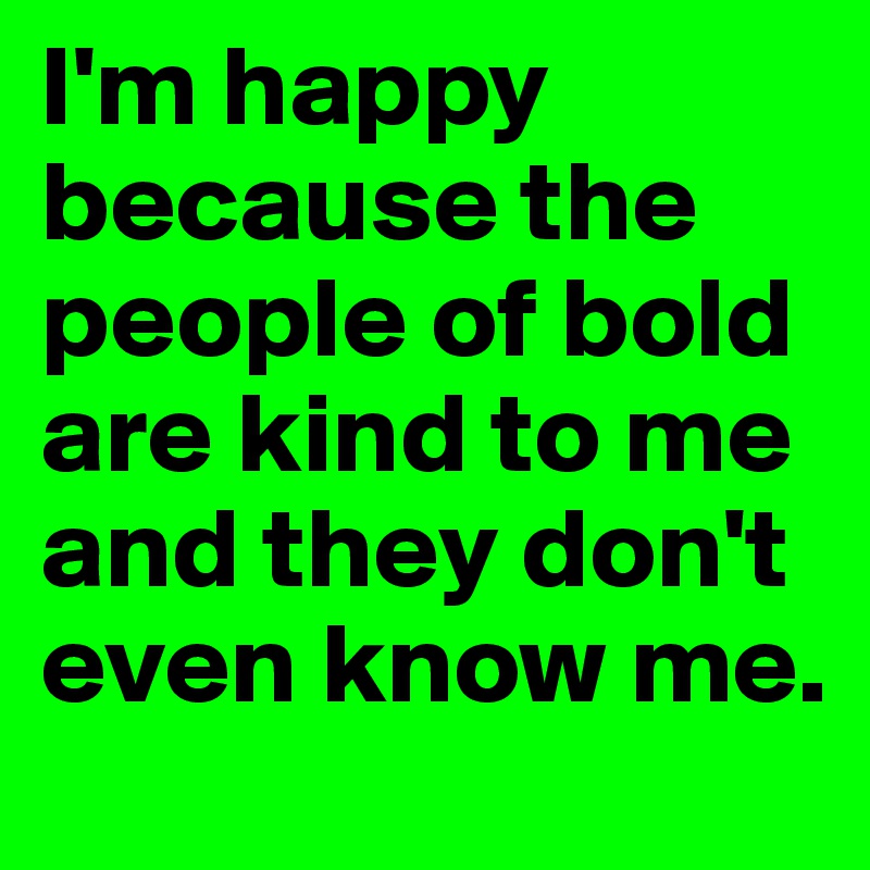 I'm happy because the people of bold are kind to me and they don't even know me.