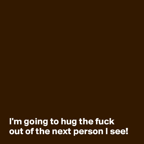 










 I'm going to hug the fuck
 out of the next person I see!