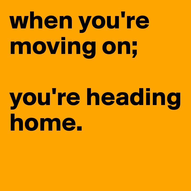 when you're moving on;

you're heading home.
