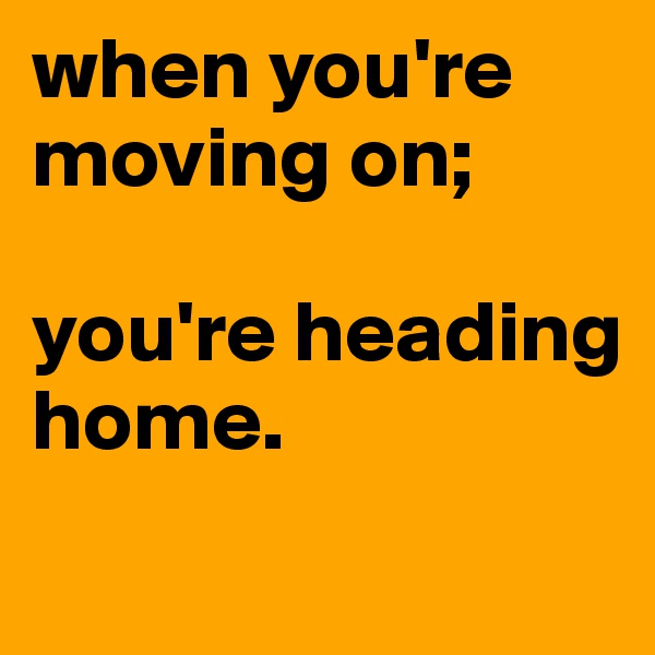 when you're moving on;

you're heading home.
