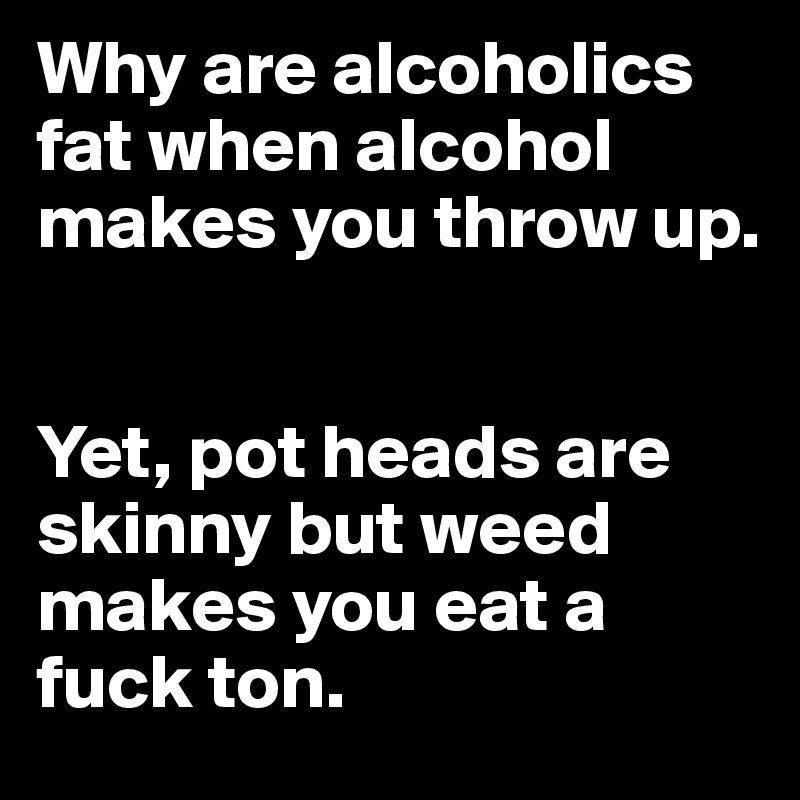 Why are alcoholics fat when alcohol makes you throw up.


Yet, pot heads are skinny but weed makes you eat a fuck ton.