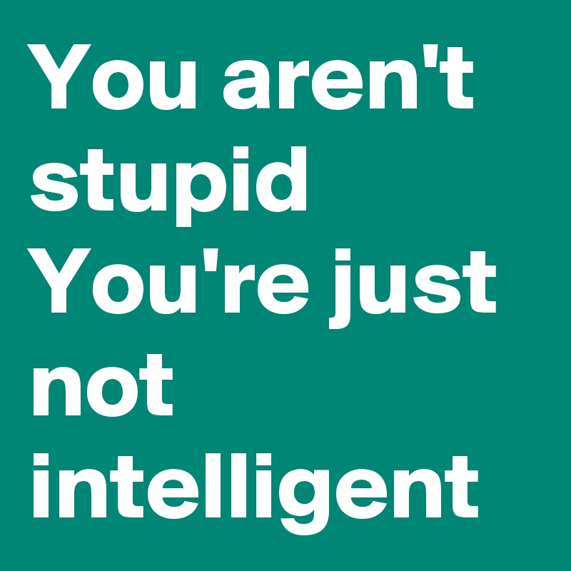 You aren't stupid
You're just not intelligent