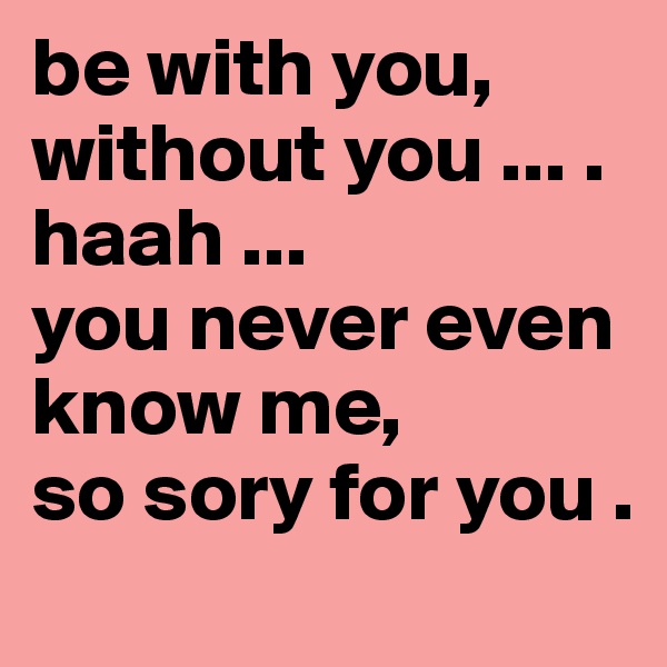 be with you, without you ... . 
haah ...
you never even know me,
so sory for you .