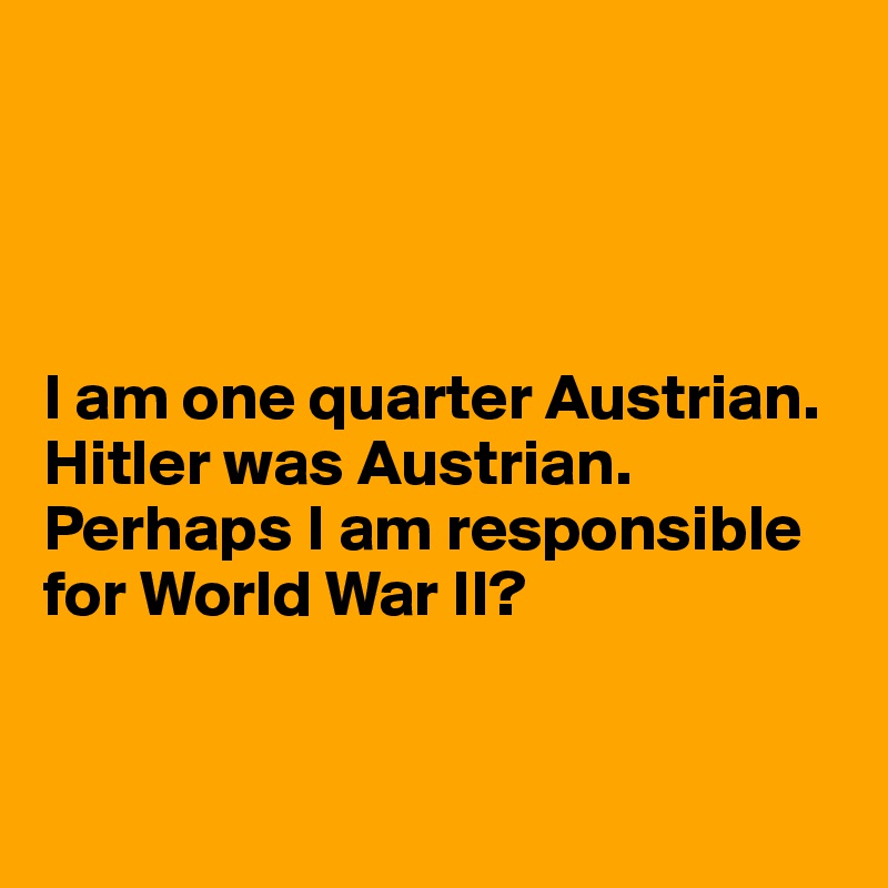 




I am one quarter Austrian. 
Hitler was Austrian. Perhaps I am responsible for World War II?


