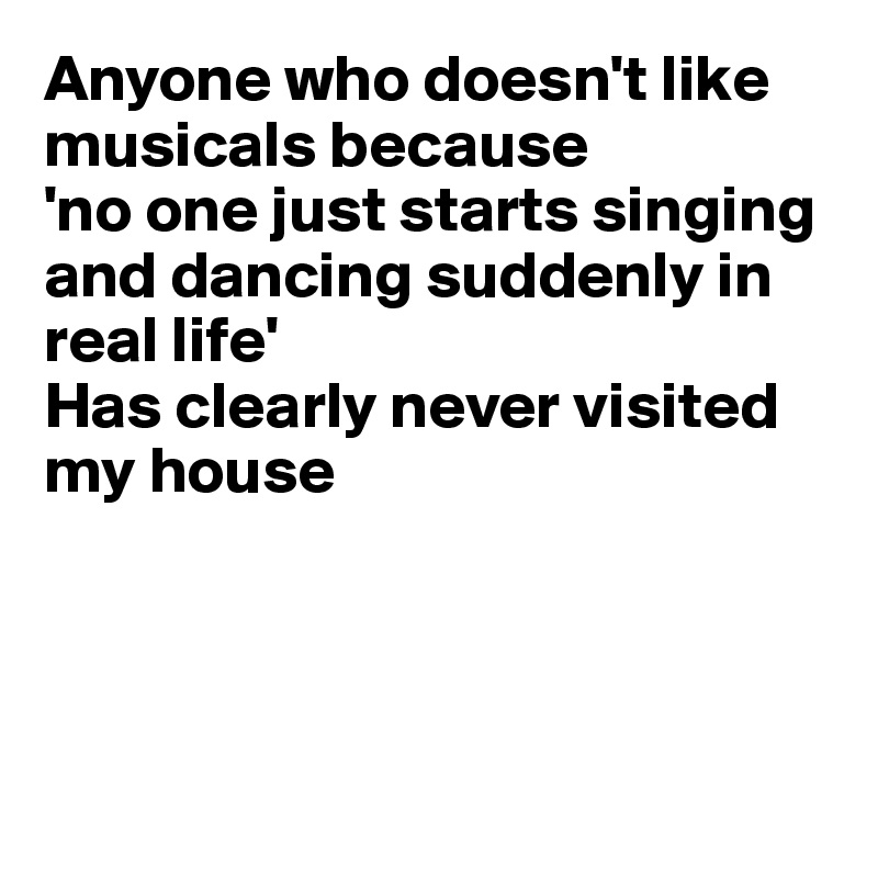 Anyone who doesn't like musicals because
'no one just starts singing and dancing suddenly in 
real life'
Has clearly never visited 
my house




