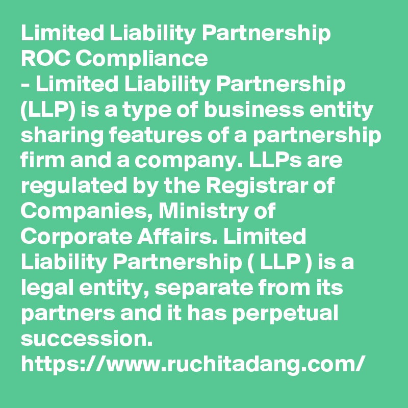 Limited Liability Partnership ROC Compliance
- Limited Liability Partnership (LLP) is a type of business entity sharing features of a partnership firm and a company. LLPs are regulated by the Registrar of Companies, Ministry of Corporate Affairs. Limited Liability Partnership ( LLP ) is a legal entity, separate from its partners and it has perpetual succession. 
https://www.ruchitadang.com/
