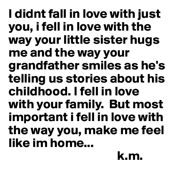 I didnt fall in love with just you, i fell in love with the way your little sister hugs me and the way your grandfather smiles as he's telling us stories about his childhood. I fell in love with your family.  But most important i fell in love with the way you, make me feel like im home... 
                                          k.m. 