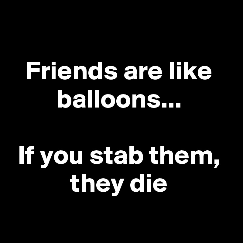 
Friends are like balloons...

 If you stab them, 
they die
