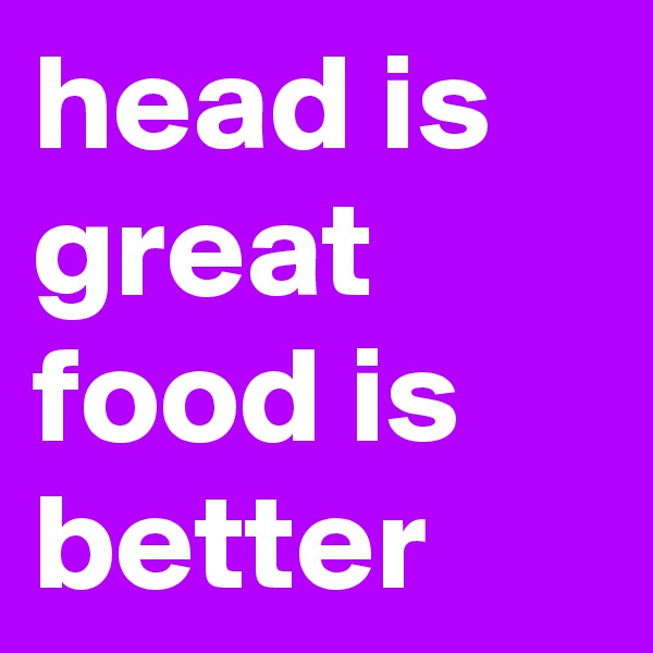 head is great food is better
