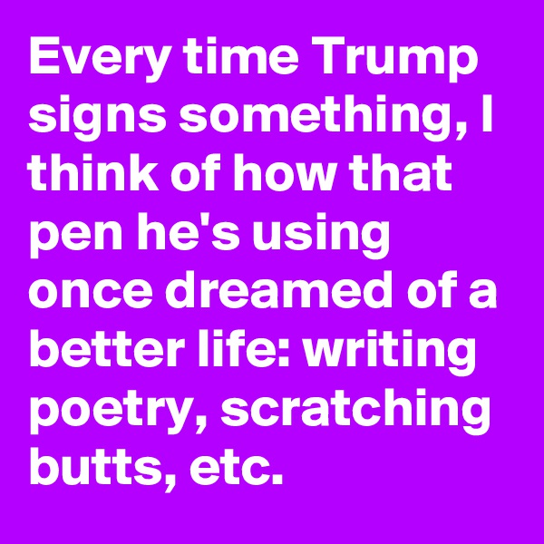 Every time Trump signs something, I think of how that pen he's using once dreamed of a better life: writing poetry, scratching butts, etc.