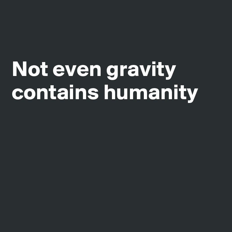 

Not even gravity
contains humanity




