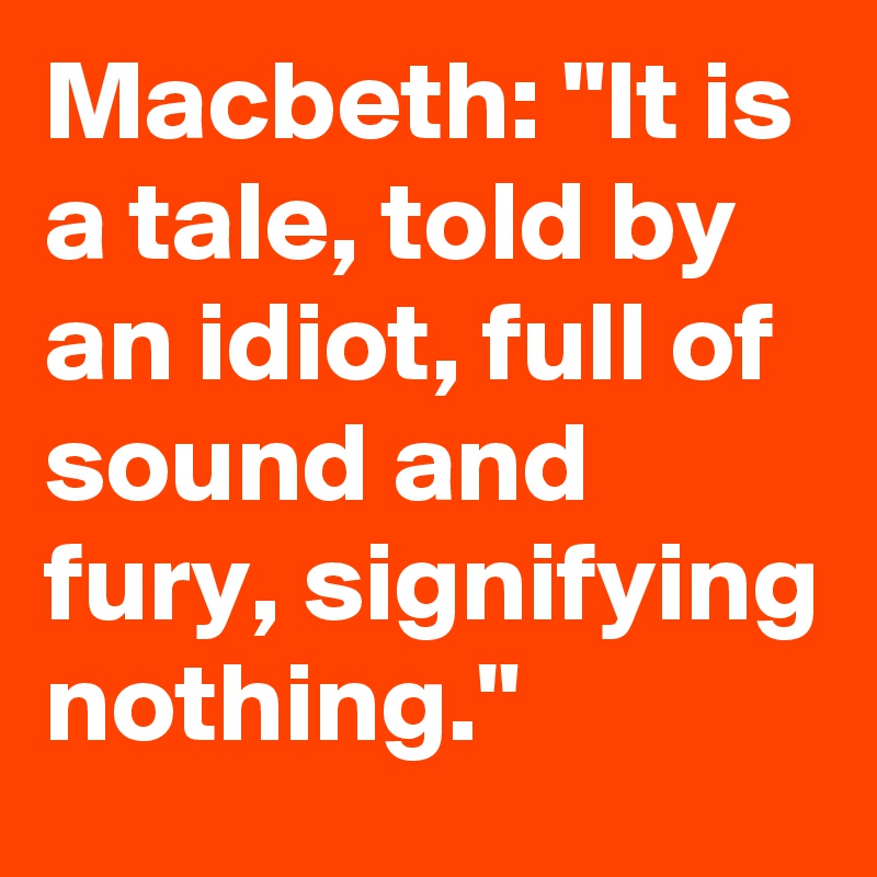 Macbeth: "It is a tale, told by an idiot, full of sound and fury, signifying nothing."